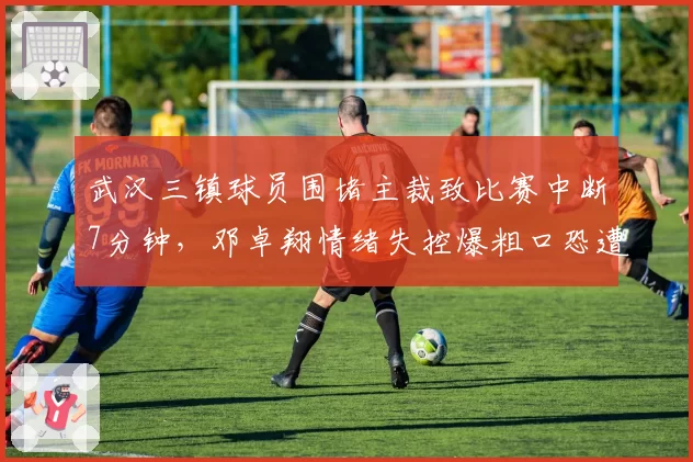 武汉三镇球员围堵主裁致比赛中断7分钟，邓卓翔情绪失控爆粗口恐遭追加停赛