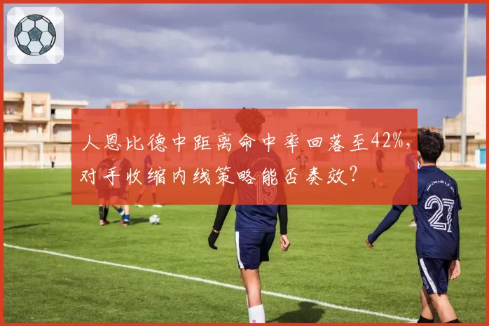 人恩比德中距离命中率回落至42%，对手收缩内线策略能否奏效？