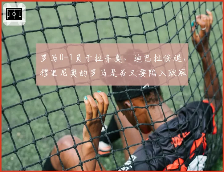 罗马0-1负于拉齐奥，迪巴拉伤退，穆里尼奥的罗马是否又要陷入欧冠资格危机？
