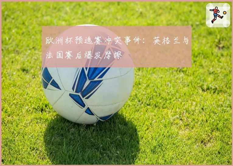欧洲杯预选赛冲突事件：英格兰与法国赛后爆发摩擦