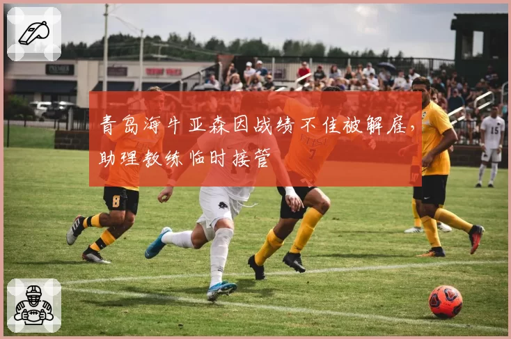 青岛海牛亚森因战绩不佳被解雇，助理教练临时接管