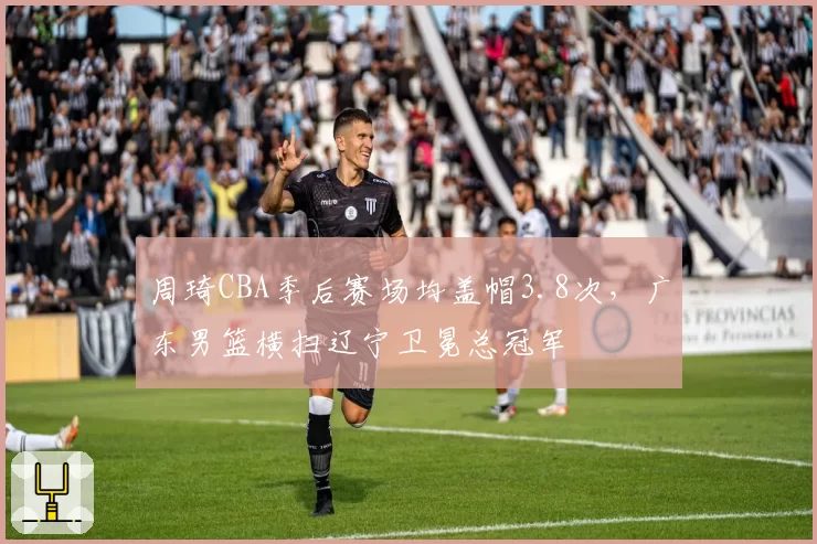 周琦CBA季后赛场均盖帽3.8次，广东男篮横扫辽宁卫冕总冠军