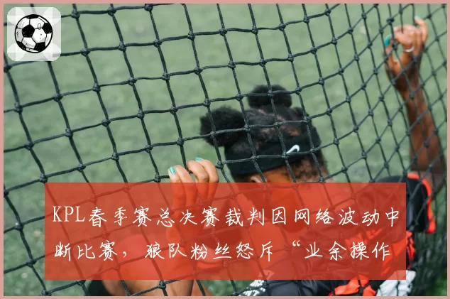 KPL春季赛总决赛裁判因网络波动中断比赛，狼队粉丝怒斥“业余操作”引众怒