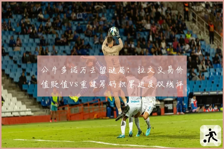 公牛多诺万去留谜局：拉文交易价值贬值vs重建筹码积累进度双线评估
