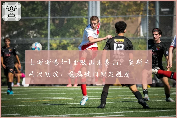 上海海港3-1击败山东泰山，奥斯卡两次助攻，武磊破门锁定胜局