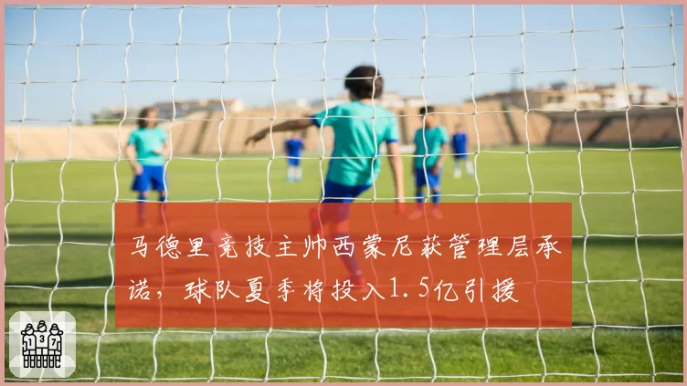 马德里竞技主帅西蒙尼获管理层承诺，球队夏季将投入1.5亿引援