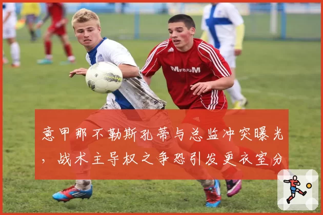 意甲那不勒斯孔蒂与总监冲突曝光，战术主导权之争恐引发更衣室分裂