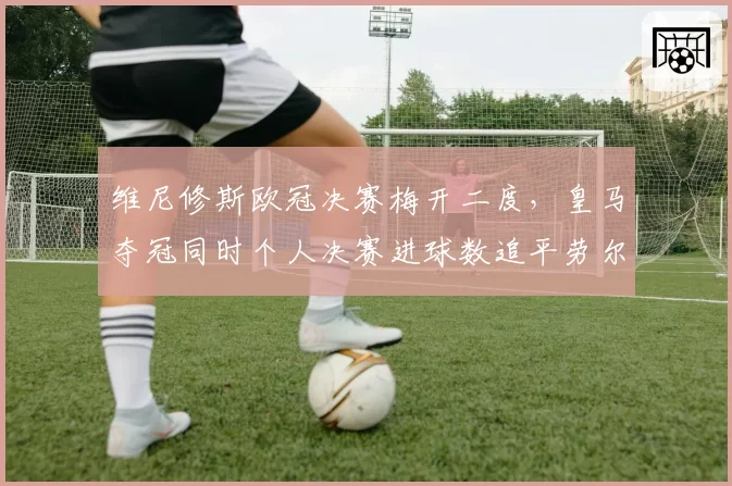 维尼修斯欧冠决赛梅开二度，皇马夺冠同时个人决赛进球数追平劳尔
