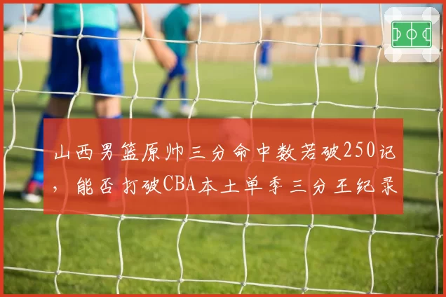 山西男篮原帅三分命中数若破250记，能否打破CBA本土单季三分王纪录？