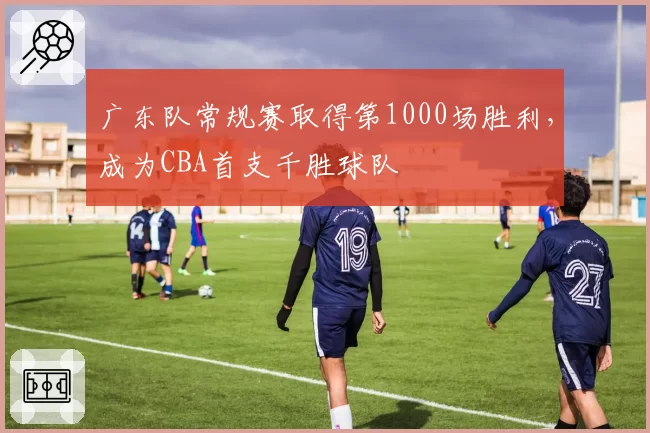 广东队常规赛取得第1000场胜利，成为CBA首支千胜球队