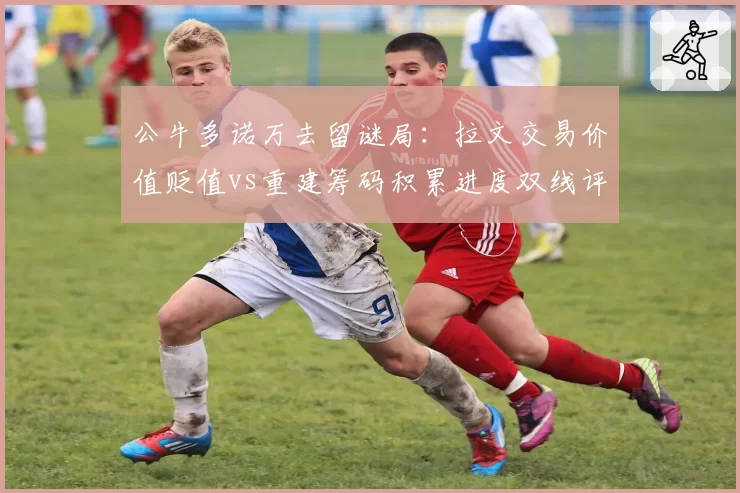 公牛多诺万去留谜局：拉文交易价值贬值vs重建筹码积累进度双线评估