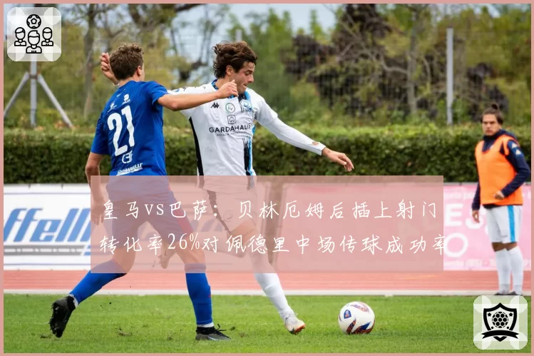皇马vs巴萨：贝林厄姆后插上射门转化率26%对佩德里中场传球成功率93%，两种进攻体系效率对比
