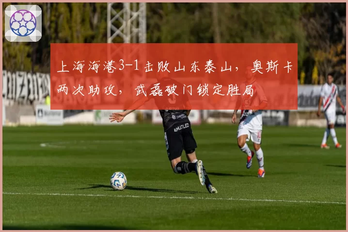 上海海港3-1击败山东泰山，奥斯卡两次助攻，武磊破门锁定胜局