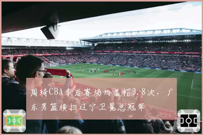 周琦CBA季后赛场均盖帽3.8次，广东男篮横扫辽宁卫冕总冠军