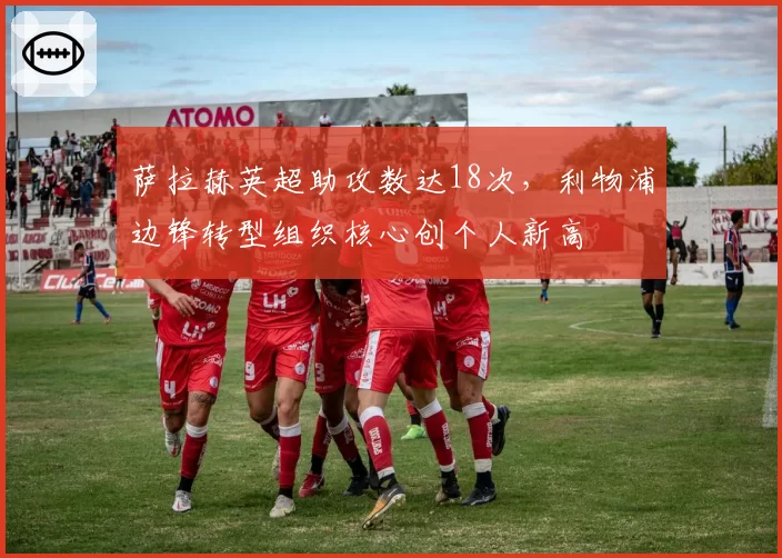 萨拉赫英超助攻数达18次，利物浦边锋转型组织核心创个人新高