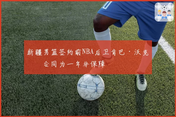 新疆男篮签约前NBA后卫肯巴·沃克，合同为一年非保障