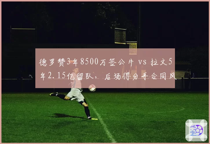德罗赞3年8500万签公牛 vs 拉文5年2.15亿留队，后场得分手合同风险谁更可控
