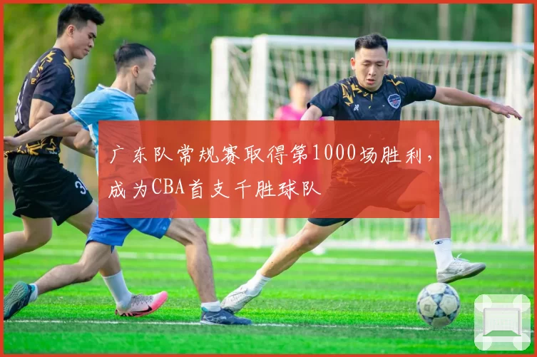 广东队常规赛取得第1000场胜利，成为CBA首支千胜球队