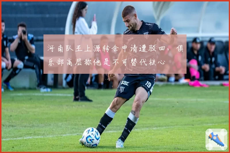 河南队王上源转会申请遭驳回，俱乐部高层称他是不可替代核心