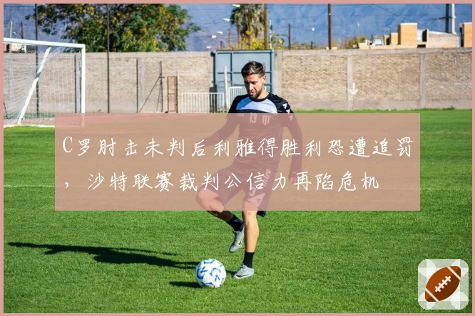 C罗肘击未判后利雅得胜利恐遭追罚,沙特联赛裁判公信力再陷危机