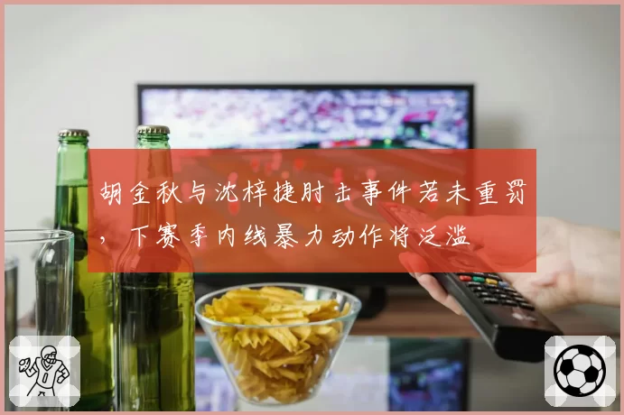胡金秋与沈梓捷肘击事件若未重罚，下赛季内线暴力动作将泛滥