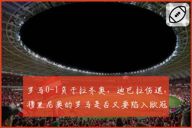 罗马0-1负于拉齐奥，迪巴拉伤退，穆里尼奥的罗马是否又要陷入欧冠资格危机？