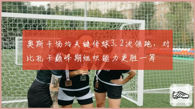 奥斯卡场均关键传球3.2次领跑，对比孔卡巅峰期组织能力更胜一筹