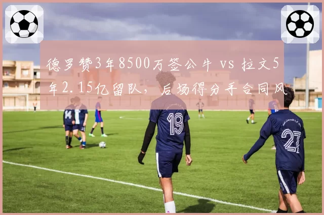 德罗赞3年8500万签公牛 vs 拉文5年2.15亿留队，后场得分手合同风险谁更可控