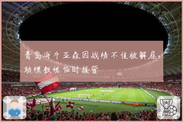 青岛海牛亚森因战绩不佳被解雇，助理教练临时接管